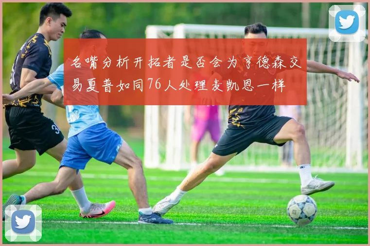 名嘴分析开拓者是否会为亨德森交易夏普如同76人处理麦凯恩一样