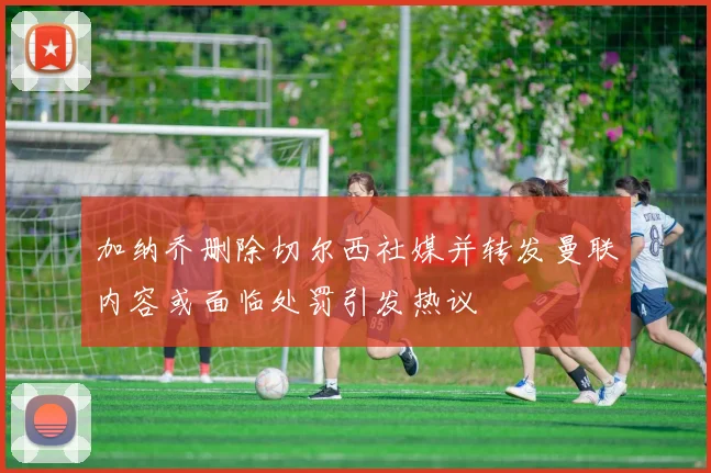加纳乔删除切尔西社媒并转发曼联内容或面临处罚引发热议