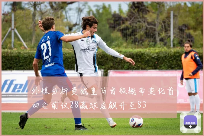 外媒分析曼城皇马晋级概率变化首回合前仅28赢球后飙升至83