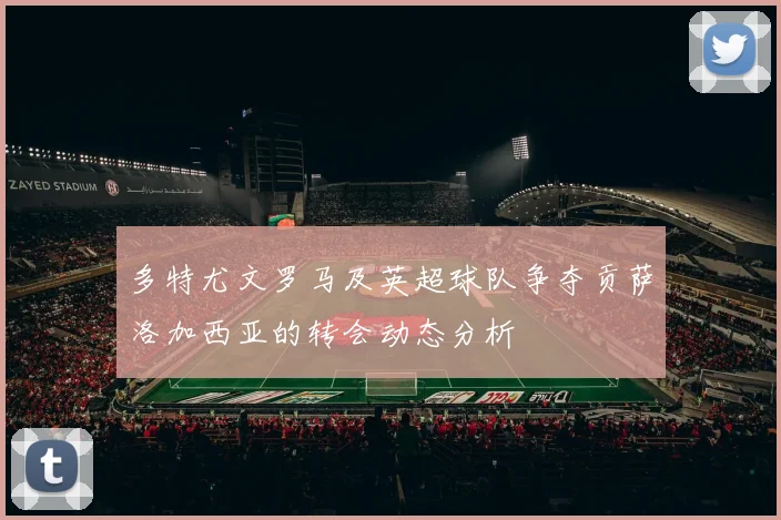 多特尤文罗马及英超球队争夺贡萨洛加西亚的转会动态分析
