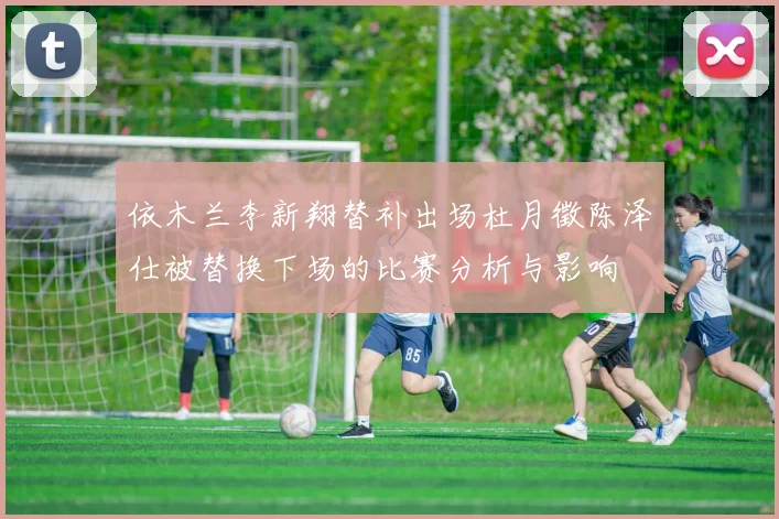 依木兰李新翔替补出场杜月徵陈泽仕被替换下场的比赛分析与影响