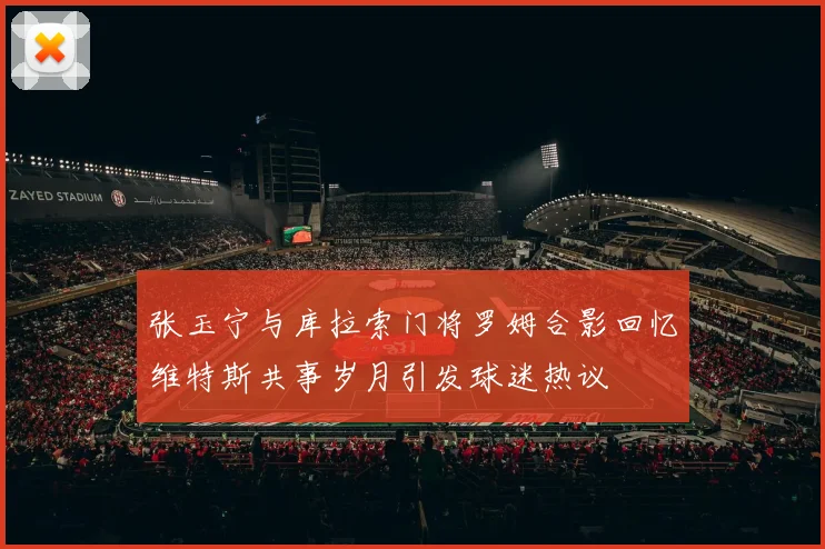 张玉宁与库拉索门将罗姆合影回忆维特斯共事岁月引发球迷热议