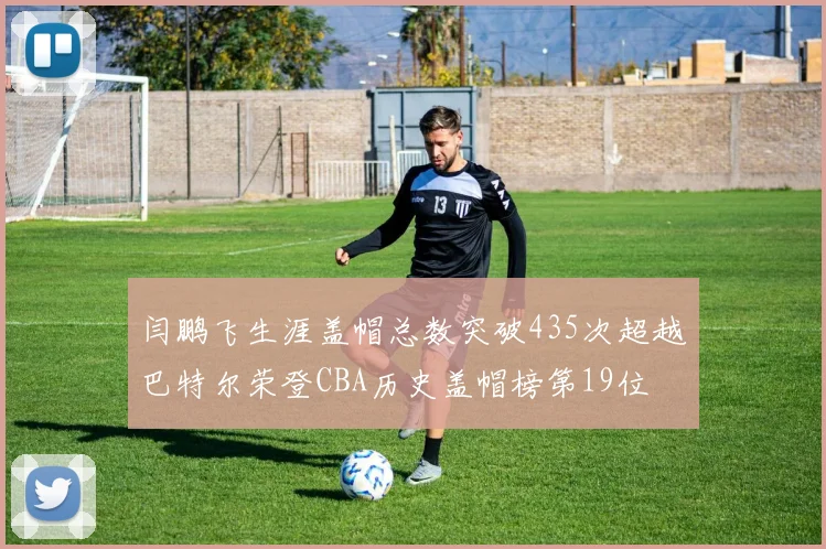 闫鹏飞生涯盖帽总数突破435次超越巴特尔荣登CBA历史盖帽榜第19位
