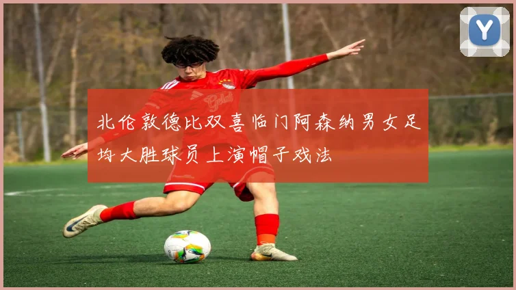 北伦敦德比双喜临门阿森纳男女足均大胜球员上演帽子戏法