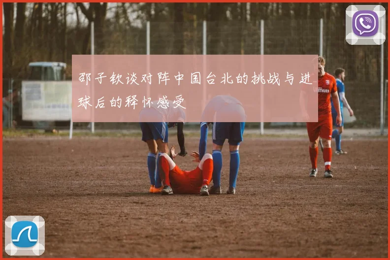 邵子钦谈对阵中国台北的挑战与进球后的释怀感受