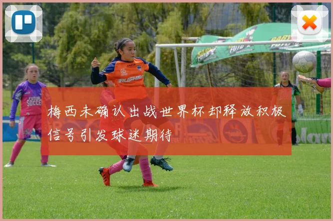 梅西未确认出战世界杯却释放积极信号引发球迷期待